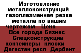 Изготовление металлоконструкций, газоплазменная резка металла по вашим чертежам › Цена ­ 100 - Все города Бизнес » Спецконструкции, контейнеры, киоски   . Дагестан респ.,Дербент г.